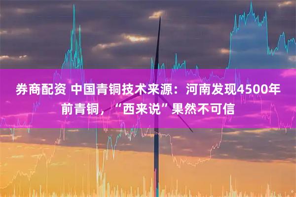券商配资 中国青铜技术来源：河南发现4500年前青铜，“西来说”果然不可信