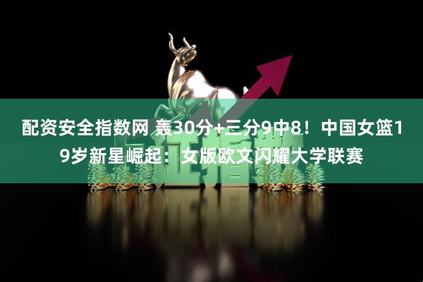 配资安全指数网 轰30分+三分9中8！中国女篮19岁新星崛起：女版欧文闪耀大学联赛