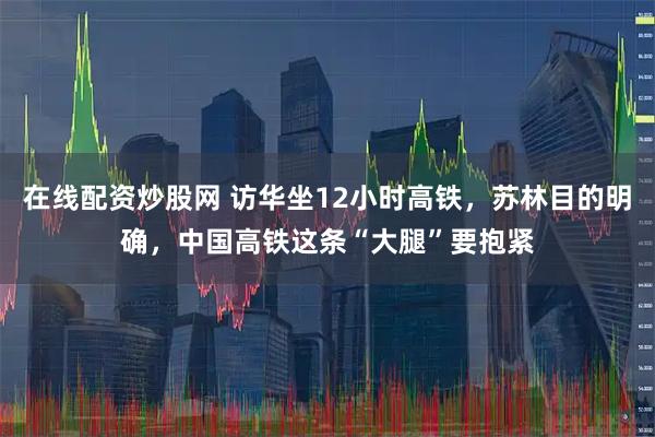 在线配资炒股网 访华坐12小时高铁，苏林目的明确，中国高铁这条“大腿”要抱紧