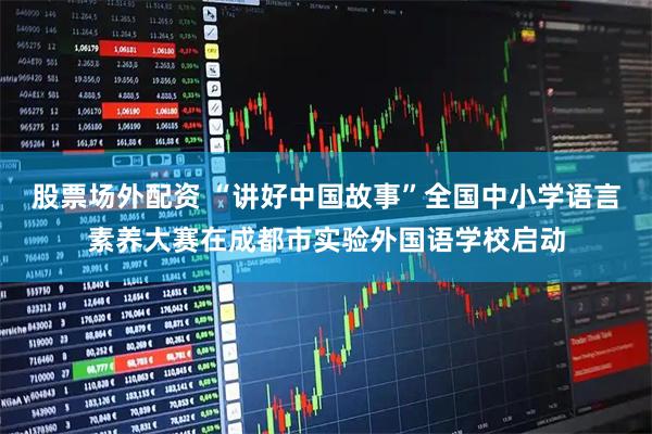 股票场外配资 “讲好中国故事”全国中小学语言素养大赛在成都市实验外国语学校启动