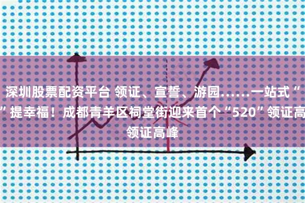 深圳股票配资平台 领证、宣誓、游园……一站式“囍”提幸福！成都青羊区祠堂街迎来首个“520”领证高峰