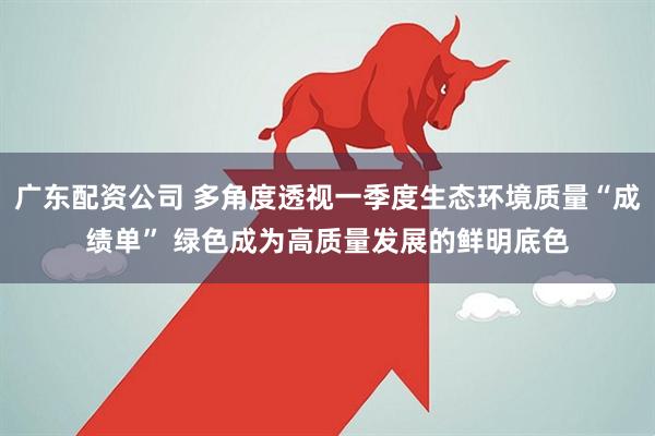 广东配资公司 多角度透视一季度生态环境质量“成绩单” 绿色成为高质量发展的鲜明底色
